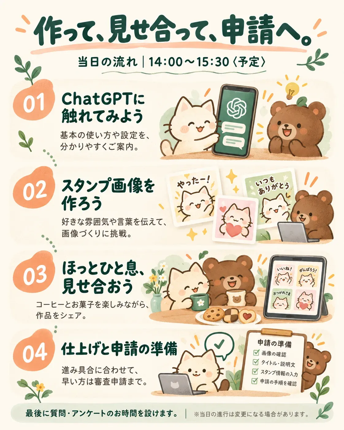 当日の流れ 14:00〜15:30(予定)。1. ChatGPTに触れてみよう:基本の使い方や設定を、分かりやすくご案内します。 2. スタンプ画像を作ろう:好きな雰囲気や言葉を伝えて、画像づくりに挑戦します。 3. ほっとひと息、見せ合おう:コーヒーとお菓子を楽しみながら、作品をシェアします。 4. 仕上げと申請の準備:進み具合に合わせて、早い方は審査申請まで進めます。 最後に質問・アンケートのお時間を設けます。